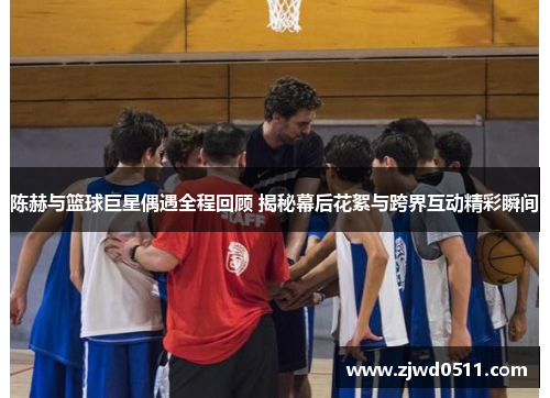 陈赫与篮球巨星偶遇全程回顾 揭秘幕后花絮与跨界互动精彩瞬间
