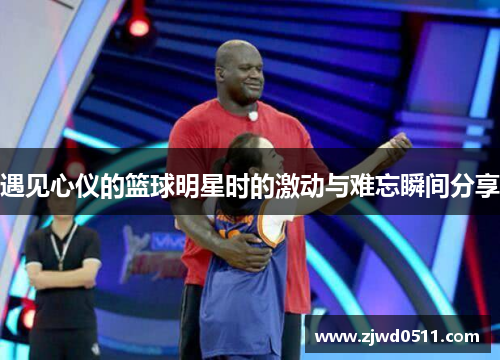 遇见心仪的篮球明星时的激动与难忘瞬间分享